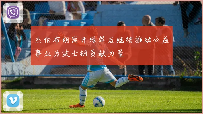 杰伦布朗离开绿军后继续推动公益事业为波士顿贡献力量