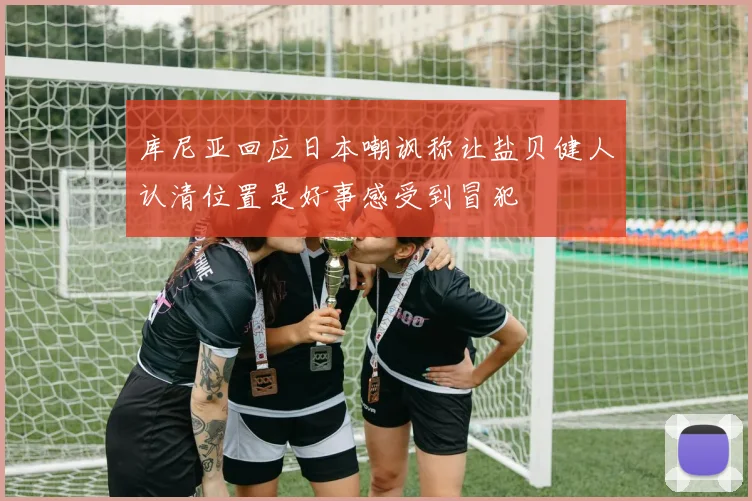 库尼亚回应日本嘲讽称让盐贝健人认清位置是好事感受到冒犯