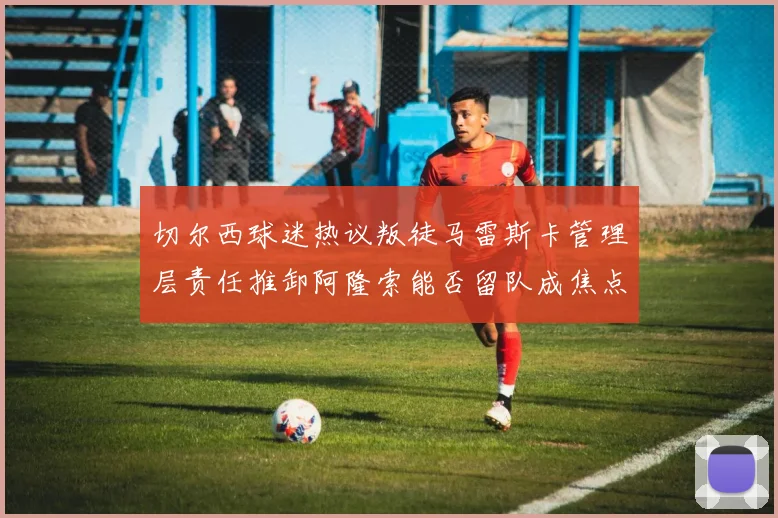 切尔西球迷热议叛徒马雷斯卡管理层责任推卸阿隆索能否留队成焦点