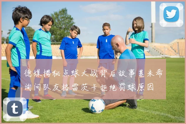 德媒揭秘点球大战背后故事基米希询问队友格雷茨卡拒绝罚球原因