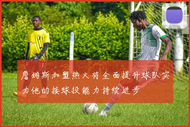 詹姆斯加盟热火将全面提升球队实力他的接球投能力持续进步