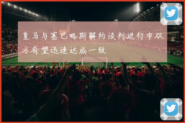 皇马与塞巴略斯解约谈判进行中双方有望迅速达成一致