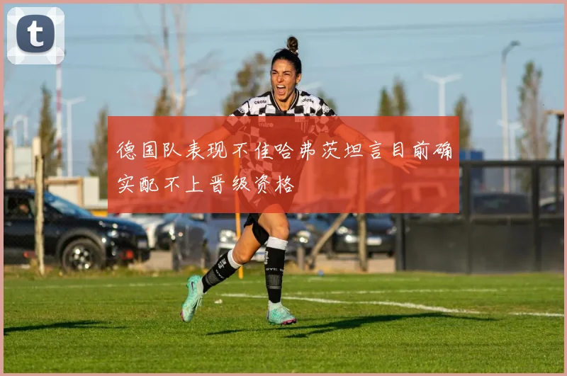 德国队表现不佳哈弗茨坦言目前确实配不上晋级资格