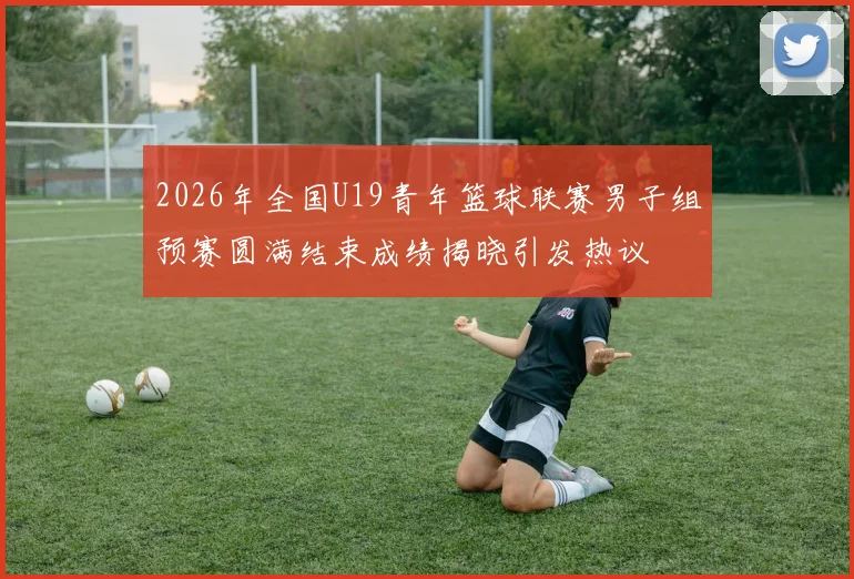 2026年全国U19青年篮球联赛男子组预赛圆满结束成绩揭晓引发热议