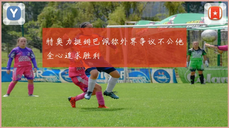 特奥力挺姆巴佩称外界争议不公他全心追求胜利