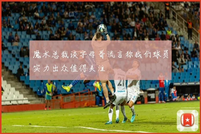 魔术总裁谈字母哥流言称我们球员实力出众值得关注